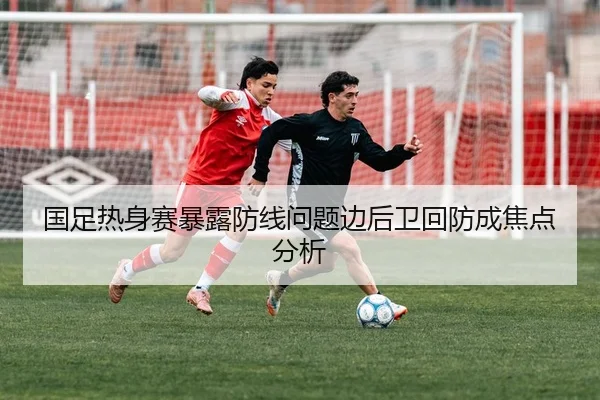 国足热身赛暴露防线问题边后卫回防成焦点分析（huida china）