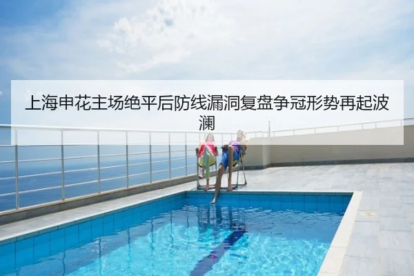 上海申花主场绝平后防线漏洞复盘争冠形势再起波澜