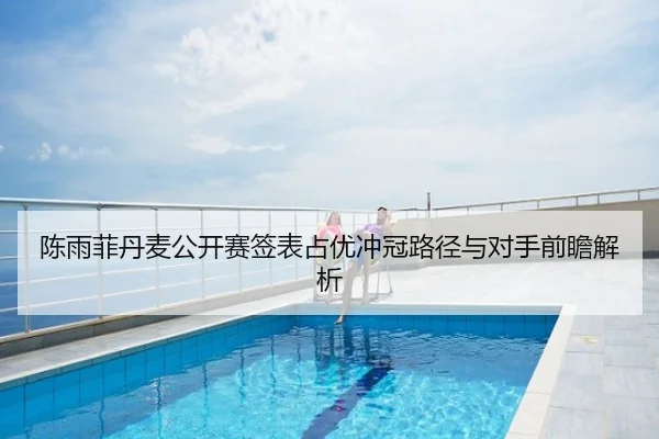 陈雨菲丹麦公开赛签表占优冲冠路径与对手前瞻解析（huida china）